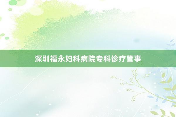 深圳福永妇科病院专科诊疗管事