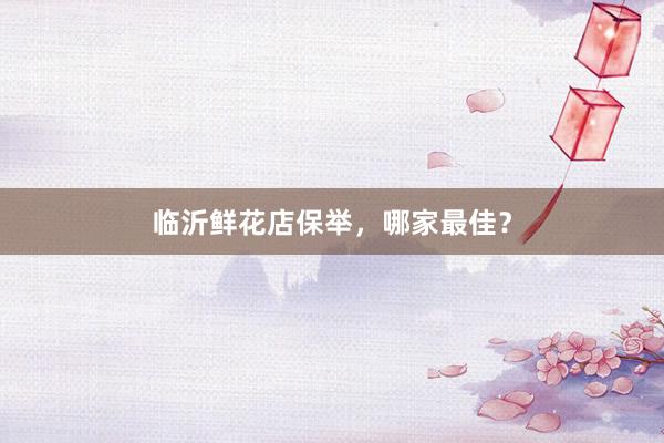 临沂鲜花店保举，哪家最佳？