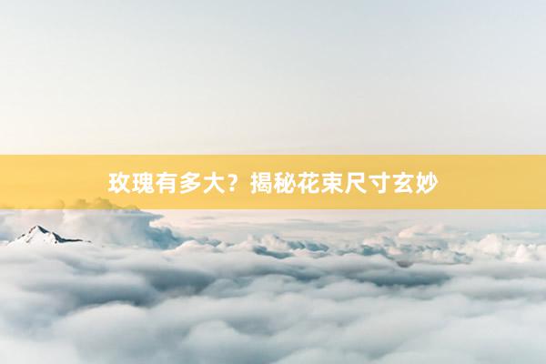 玫瑰有多大？揭秘花束尺寸玄妙